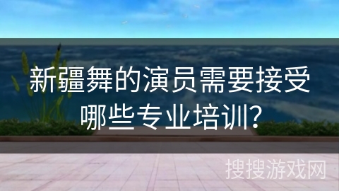 新疆舞的演员需要接受哪些专业培训？