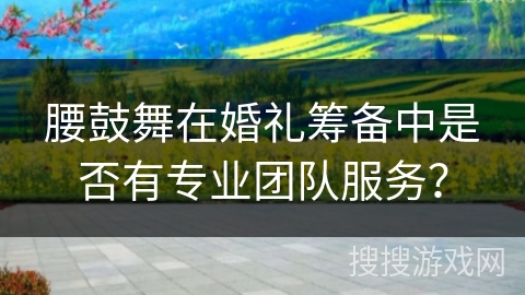 腰鼓舞在婚礼筹备中是否有专业团队服务？