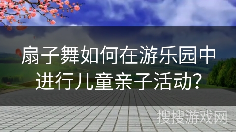 扇子舞如何在游乐园中进行儿童亲子活动？