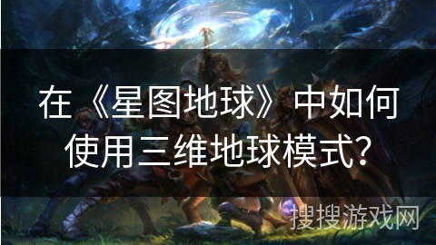 在《星图地球》中如何使用三维地球模式？