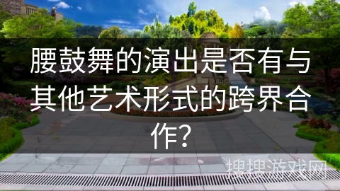 腰鼓舞的演出是否有与其他艺术形式的跨界合作？