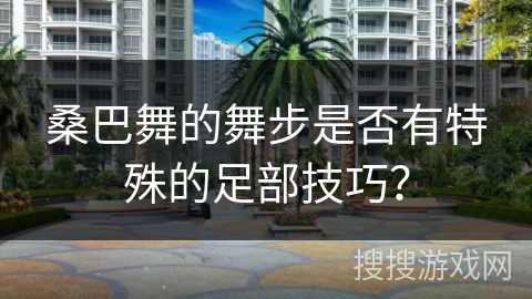 桑巴舞的舞步是否有特殊的足部技巧？