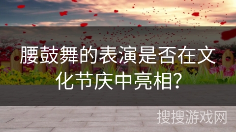 腰鼓舞的表演是否在文化节庆中亮相？