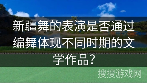 新疆舞的表演是否通过编舞体现不同时期的文学作品？