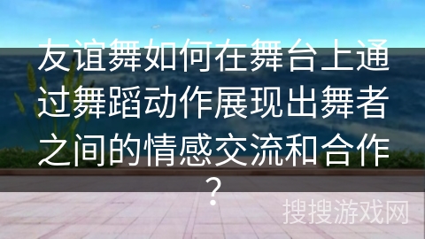 友谊舞如何在舞台上通过舞蹈动作展现出舞者之间的情感交流和合作？
