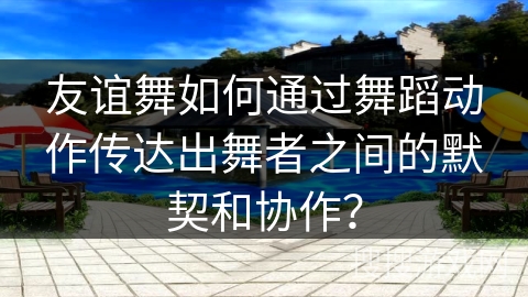 友谊舞如何通过舞蹈动作传达出舞者之间的默契和协作？