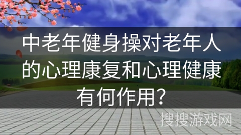 中老年健身操对老年人的心理康复和心理健康有何作用？
