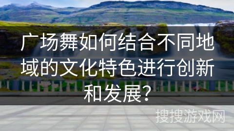 广场舞如何结合不同地域的文化特色进行创新和发展？