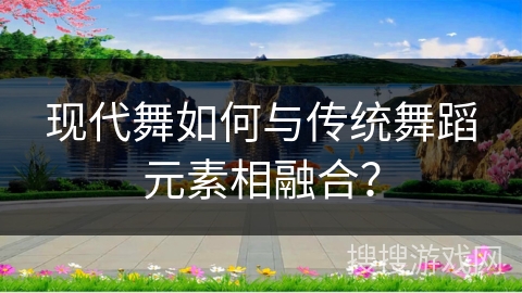 现代舞如何与传统舞蹈元素相融合？