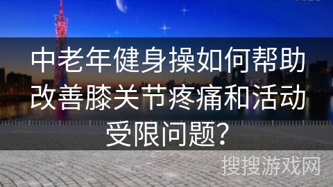 中老年健身操如何帮助改善膝关节疼痛和活动受限问题？
