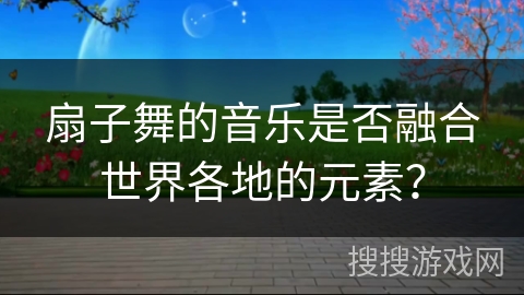扇子舞的音乐是否融合世界各地的元素？