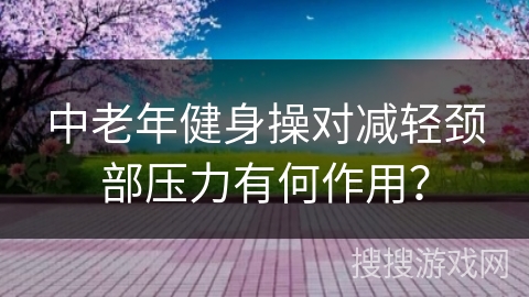中老年健身操对减轻颈部压力有何作用？