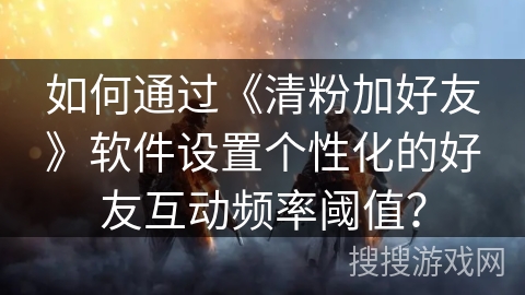 如何通过《清粉加好友》软件设置个性化的好友互动频率阈值？