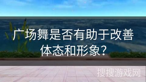 广场舞是否有助于改善体态和形象？
