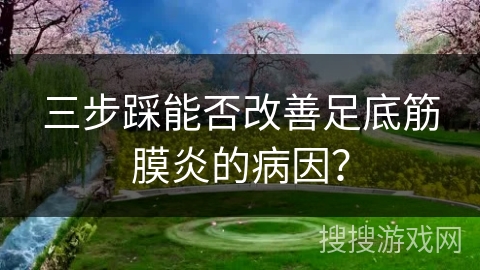 三步踩能否改善足底筋膜炎的病因？