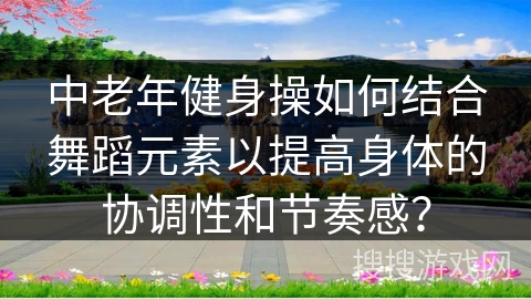 中老年健身操如何结合舞蹈元素以提高身体的协调性和节奏感？