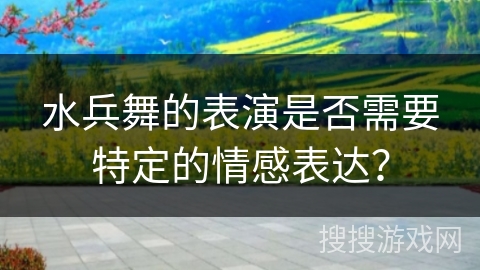 水兵舞的表演是否需要特定的情感表达？