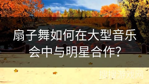 扇子舞如何在大型音乐会中与明星合作？