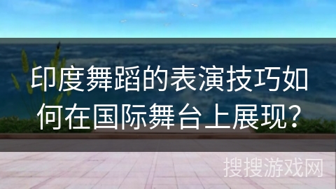 印度舞蹈的表演技巧如何在国际舞台上展现？