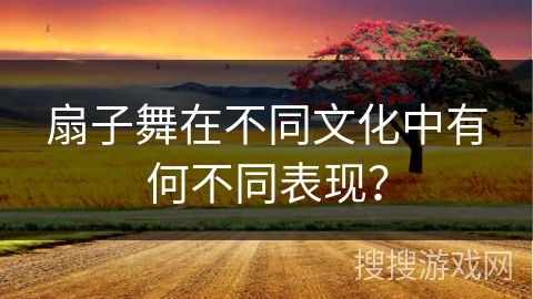 扇子舞在不同文化中有何不同表现？