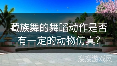 藏族舞的舞蹈动作是否有一定的动物仿真？