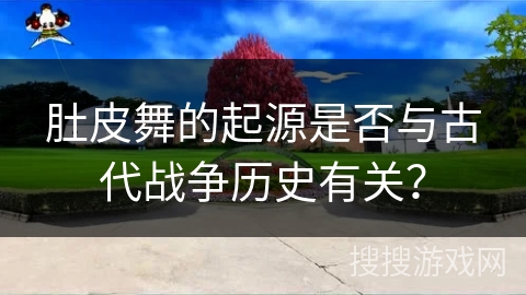 肚皮舞的起源是否与古代战争历史有关？