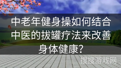 中老年健身操如何结合中医的拔罐疗法来改善身体健康？