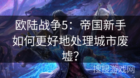 欧陆战争5：帝国新手如何更好地处理城市废墟？