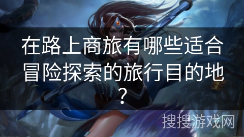 在路上商旅有哪些适合冒险探索的旅行目的地？