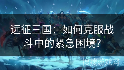 远征三国：如何克服战斗中的紧急困境？