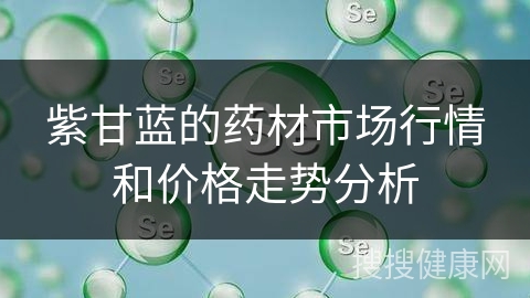 紫甘蓝的药材市场行情和价格走势分析