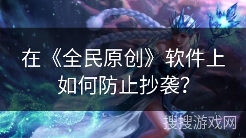在《全民原创》软件上如何防止抄袭？