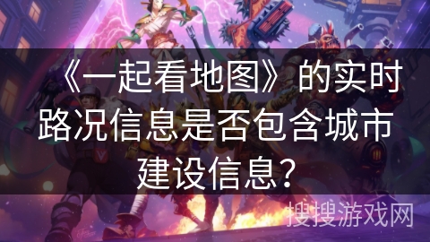 《一起看地图》的实时路况信息是否包含城市建设信息？