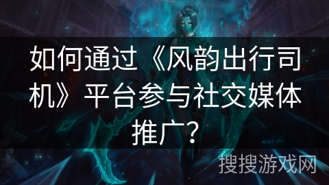 如何通过《风韵出行司机》平台参与社交媒体推广？