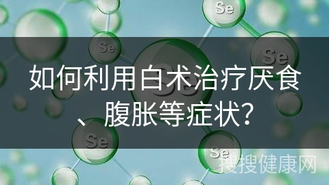 如何利用白术治疗厌食、腹胀等症状？