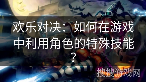 欢乐对决：如何在游戏中利用角色的特殊技能？