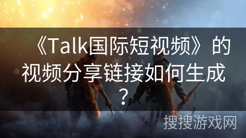 《Talk国际短视频》的视频分享链接如何生成？