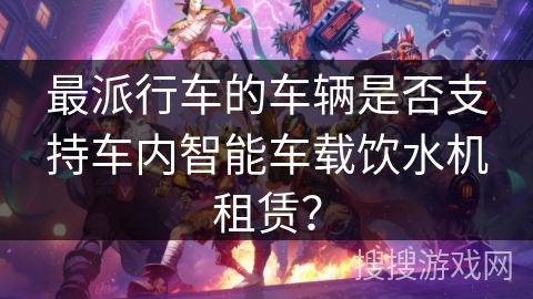 最派行车的车辆是否支持车内智能车载饮水机租赁？