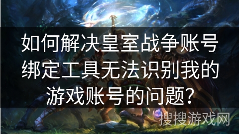 如何解决皇室战争账号绑定工具无法识别我的游戏账号的问题？