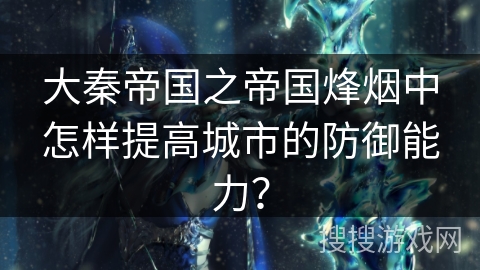 大秦帝国之帝国烽烟中怎样提高城市的防御能力? 大秦帝国之帝国烽烟中怎样提高城市的防御能力?
