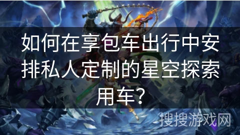 如何在享包车出行中安排私人定制的星空探索用车？