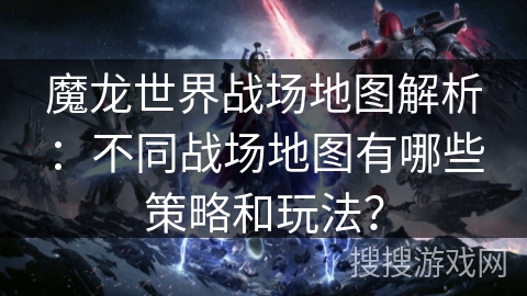 魔龙世界战场地图解析：不同战场地图有哪些策略和玩法？