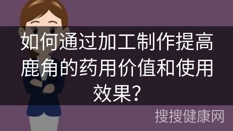 如何通过加工制作提高鹿角的药用价值和使用效果？