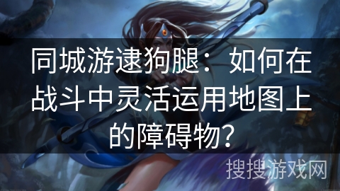 同城游逮狗腿：如何在战斗中灵活运用地图上的障碍物？