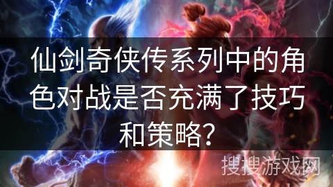 仙剑奇侠传系列中的角色对战是否充满了技巧和策略？