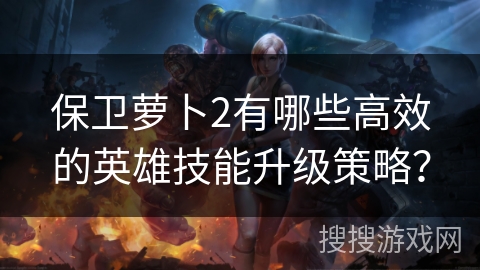 保卫萝卜2有哪些高效的英雄技能升级策略？