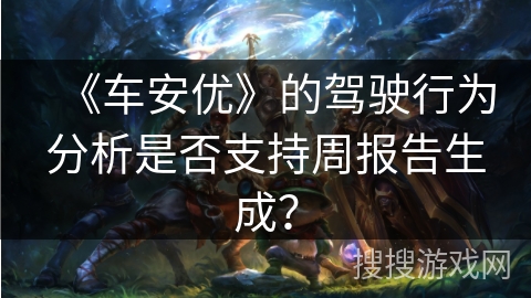 《车安优》的驾驶行为分析是否支持周报告生成？