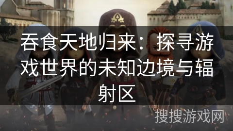 吞食天地归来：探寻游戏世界的未知边境与辐射区