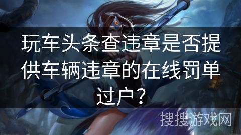 玩车头条查违章是否提供车辆违章的在线罚单过户？