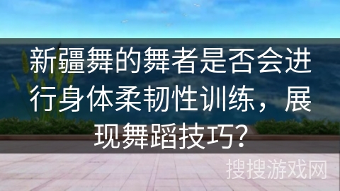新疆舞的舞者是否会进行身体柔韧性训练,展现舞蹈技巧? 新疆舞的舞者是否会进行身体柔韧性训练,展现舞蹈技巧?